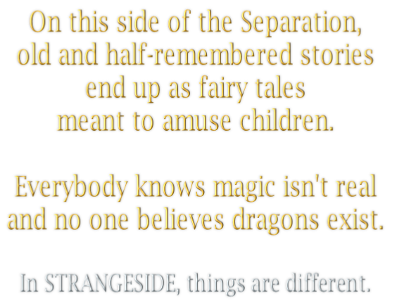 On this side of the Separation, 
old and half-remembered stories 
end up as fairy tales  
meant to amuse children.

Everybody knows magic isn't real 
and no one believes dragons exist. 

In STRANGESIDE, things are different.. 